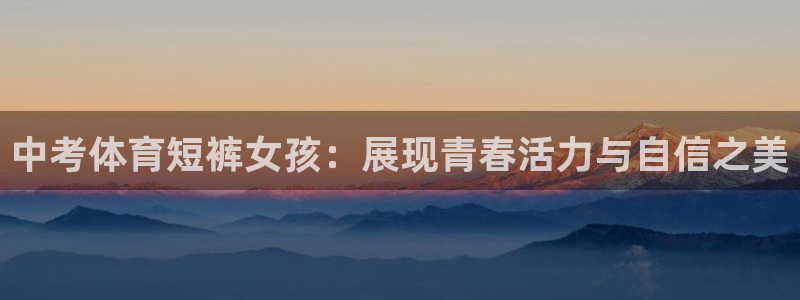 皇冠277体育：中考体育短裤女孩：展现青春活力与自信之美