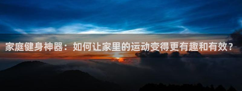 77体育官网：家庭健身神器：如何让家里的运动变得更有趣和有效？
